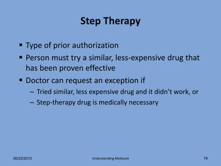 Step Therapy

   Type of prior authorization
   Person must try a similar, less-expensive drug that
    has been proven effective
   Doctor can request an exception if
        – Tried similar, less expensive drug and it didn’t work, or
        – Step-therapy drug is medically necessary




06/22/2010                   Understanding Medicare                   79
 