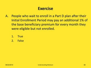 Exercise
A. People who wait to enroll in a Part D plan after their
   Initial Enrollment Period may pay an additional 1% of
   the base beneficiary premium for every month they
   were eligible but not enrolled.

       1.    True
       2.    False




06/22/2010            Understanding Medicare          82
 