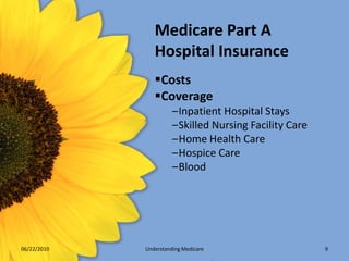 Medicare Part A
                Hospital Insurance
                Costs
                Coverage
                       –Inpatient Hospital Stays
                       –Skilled Nursing Facility Care
                       –Home Health Care
                       –Hospice Care
                       –Blood




06/22/2010   Understanding Medicare                     9
 