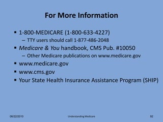 For More Information

   1-800-MEDICARE (1-800-633-4227)
        – TTY users should call 1-877-486-2048
   Medicare & You handbook, CMS Pub. #10050
        – Other Medicare publications on www.medicare.gov
   www.medicare.gov
   www.cms.gov
   Your State Health Insurance Assistance Program (SHIP)




06/22/2010                  Understanding Medicare          92
 
