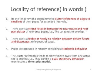Locality of reference( In words )
1. Its the tendency of a programme to cluster references of pages to
small set of their pages for extended intervals.
2. There exists a strong Relation between the near future and near
past cluster of reference pages, i.e., The set tends to overlap.
3. There exists a feeble or nearly no relation between distant future
and distant past references of pages.
4. Pages are accessed in random exhibiting a stochastic behaviour.
5. The cluster references tends to slowly move away from one active
set to another, i.e., They exhibit a quasi stationary behaviour,
manifesting a time series model.
Understanding Memory Management 19
 