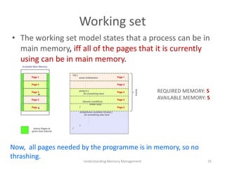 Working set
• The working set model states that a process can be in
main memory, iff all of the pages that it is currently
using can be in main memory.
Understanding Memory Management 25
Now, all pages needed by the programme is in memory, so no
thrashing.
REQUIRED MEMORY: 5
AVAILABLE MEMORY: 5
 