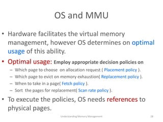 OS and MMU
• Hardware facilitates the virtual memory
management, however OS determines on optimal
usage of this ability.
• Optimal usage: Employ appropriate decision policies on
– Which page to choose on allocation request ( Placement policy ).
– Which page to evict on memory exhaustion( Replacement policy ).
– When to take in a page( Fetch policy ).
– Sort the pages for replacement( Scan rate policy ).
• To execute the policies, OS needs references to
physical pages.
Understanding Memory Management 28
 