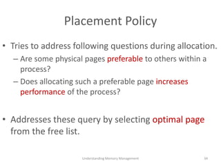Placement Policy
• Tries to address following questions during allocation.
– Are some physical pages preferable to others within a
process?
– Does allocating such a preferable page increases
performance of the process?
• Addresses these query by selecting optimal page
from the free list.
Understanding Memory Management 34
 