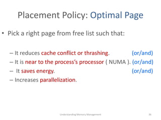 Placement Policy: Optimal Page
• Pick a right page from free list such that:
– It reduces cache conflict or thrashing. (or/and)
– It is near to the process’s processor ( NUMA ). (or/and)
– It saves energy. (or/and)
– Increases parallelization.
Understanding Memory Management 36
 