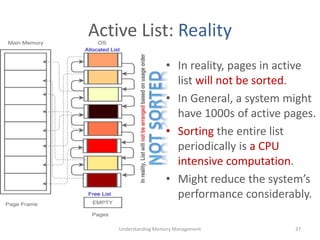 Active List: Reality
• In reality, pages in active
list will not be sorted.
• In General, a system might
have 1000s of active pages.
• Sorting the entire list
periodically is a CPU
intensive computation.
• Might reduce the system’s
performance considerably.
Understanding Memory Management 37
 