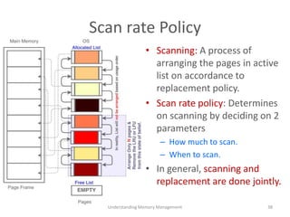 Scan rate Policy
• Scanning: A process of
arranging the pages in active
list on accordance to
replacement policy.
• Scan rate policy: Determines
on scanning by deciding on 2
parameters
– How much to scan.
– When to scan.
• In general, scanning and
replacement are done jointly.
Understanding Memory Management 38
 