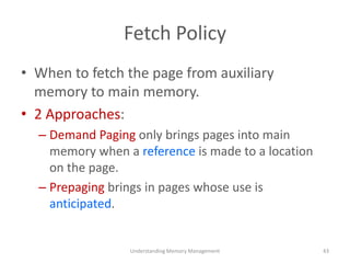 Fetch Policy
• When to fetch the page from auxiliary
memory to main memory.
• 2 Approaches:
– Demand Paging only brings pages into main
memory when a reference is made to a location
on the page.
– Prepaging brings in pages whose use is
anticipated.
Understanding Memory Management 43
 