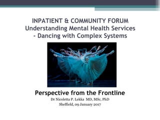 INPATIENT & COMMUNITY FORUM
Understanding Mental Health Services
- Dancing with Complex Systems
Perspective from the Frontline
Dr Nicoletta P. Lekka MD, MSc, PhD
Sheffield, 09 January 2017
 