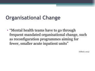 Organisational Change
• “Mental health teams have to go through
frequent mandated organisational change, such
as reconfiguration programmes aiming for
fewer, smaller acute inpatient units”
(Gilburt, 2015)
 
