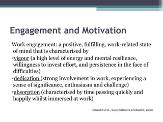 Engagement and Motivation
Work engagement: a positive, fulfilling, work-related state
of mind that is characterised by
•vigour (a high level of energy and mental resilience,
willingness to invest effort, and persistence in the face of
difficulties)
•dedication (strong involvement in work, experiencing a
sense of significance, enthusiasm and challenge)
•absorption (characterised by time passing quickly and
happily whilst immersed at work)
(Schaufeli et al., 2002; Salanova & Schaufeli, 2008)
 