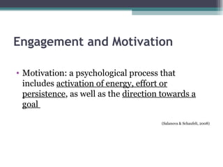 Engagement and Motivation
• Motivation: a psychological process that
includes activation of energy, effort or
persistence, as well as the direction towards a
goal
(Salanova & Schaufeli, 2008)
 