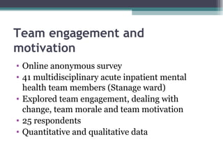 Team engagement and
motivation
• Online anonymous survey
• 41 multidisciplinary acute inpatient mental
health team members (Stanage ward)
• Explored team engagement, dealing with
change, team morale and team motivation
• 25 respondents
• Quantitative and qualitative data
 
