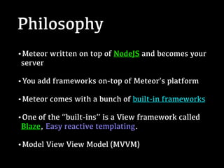 Philosophy
•Meteor written on top of NodeJS and becomes your
server
•You add frameworks on-top of Meteor’s platform
•Meteor comes with a bunch of built-in frameworks
•One of the “built-ins” is a View framework called
Blaze, Easy reactive templating.
•Model View View Model (MVVM)
 