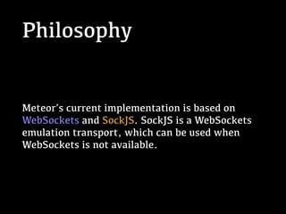 Philosophy
Meteor’s current implementation is based on
WebSockets and SockJS. SockJS is a WebSockets
emulation transport, which can be used when
WebSockets is not available.
 