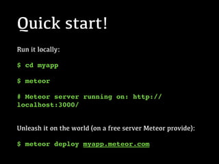 Quick start!
Run it locally:
$ cd myapp
$ meteor
# Meteor server running on: http://
localhost:3000/
 
Unleash it on the world (on a free server Meteor provide):
$ meteor deploy myapp.meteor.com
 