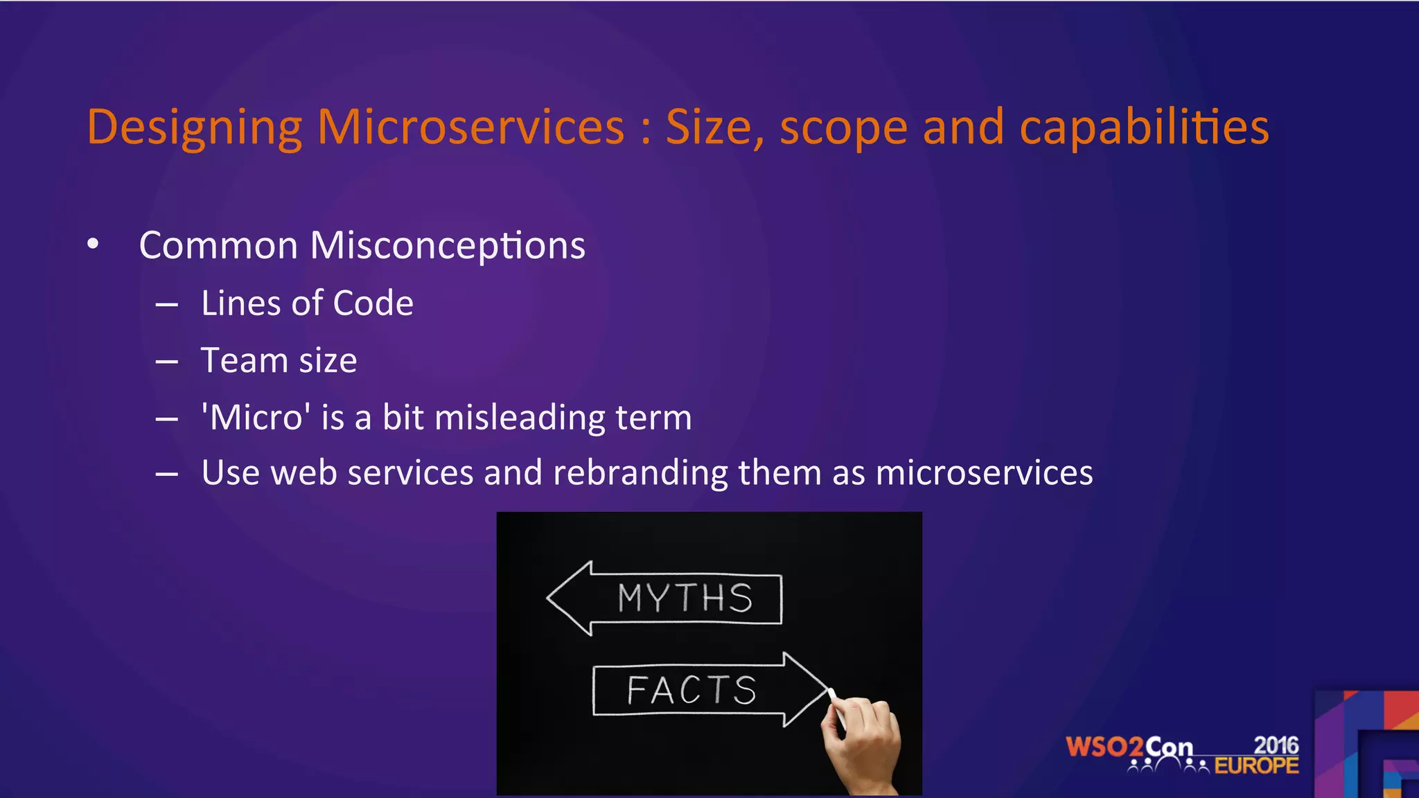 Designing	Microservices	:	Size,	scope	and	capabili.es	
•  Common	Misconcep.ons		
–  Lines	of	Code	
–  Team	size		
–  'Micro'	is	a	bit	misleading	term		
–  Use	web	services	and	rebranding	them	as	microservices	
	
 