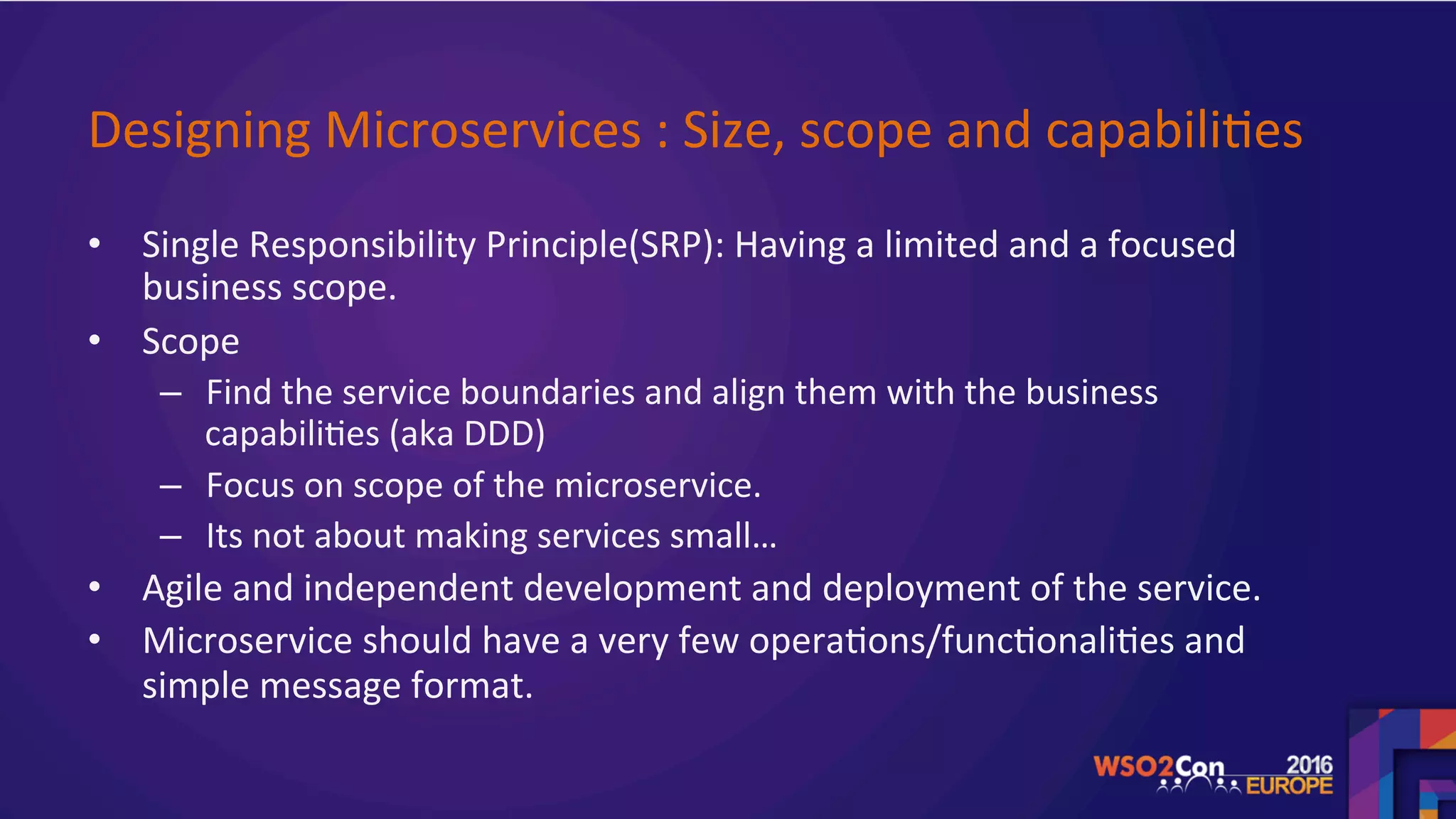 Designing	Microservices	:	Size,	scope	and	capabili.es	
•  Single	Responsibility	Principle(SRP):	Having	a	limited	and	a	focused	
business	scope.		
•  Scope	
–  Find	the	service	boundaries	and	align	them	with	the	business	
capabili.es	(aka	DDD)	
–  Focus	on	scope	of	the	microservice.		
–  Its	not	about	making	services	small…		
•  Agile	and	independent	development	and	deployment	of	the	service.	
•  Microservice	should	have	a	very	few	opera.ons/func.onali.es	and	
simple	message	format.		
	
 