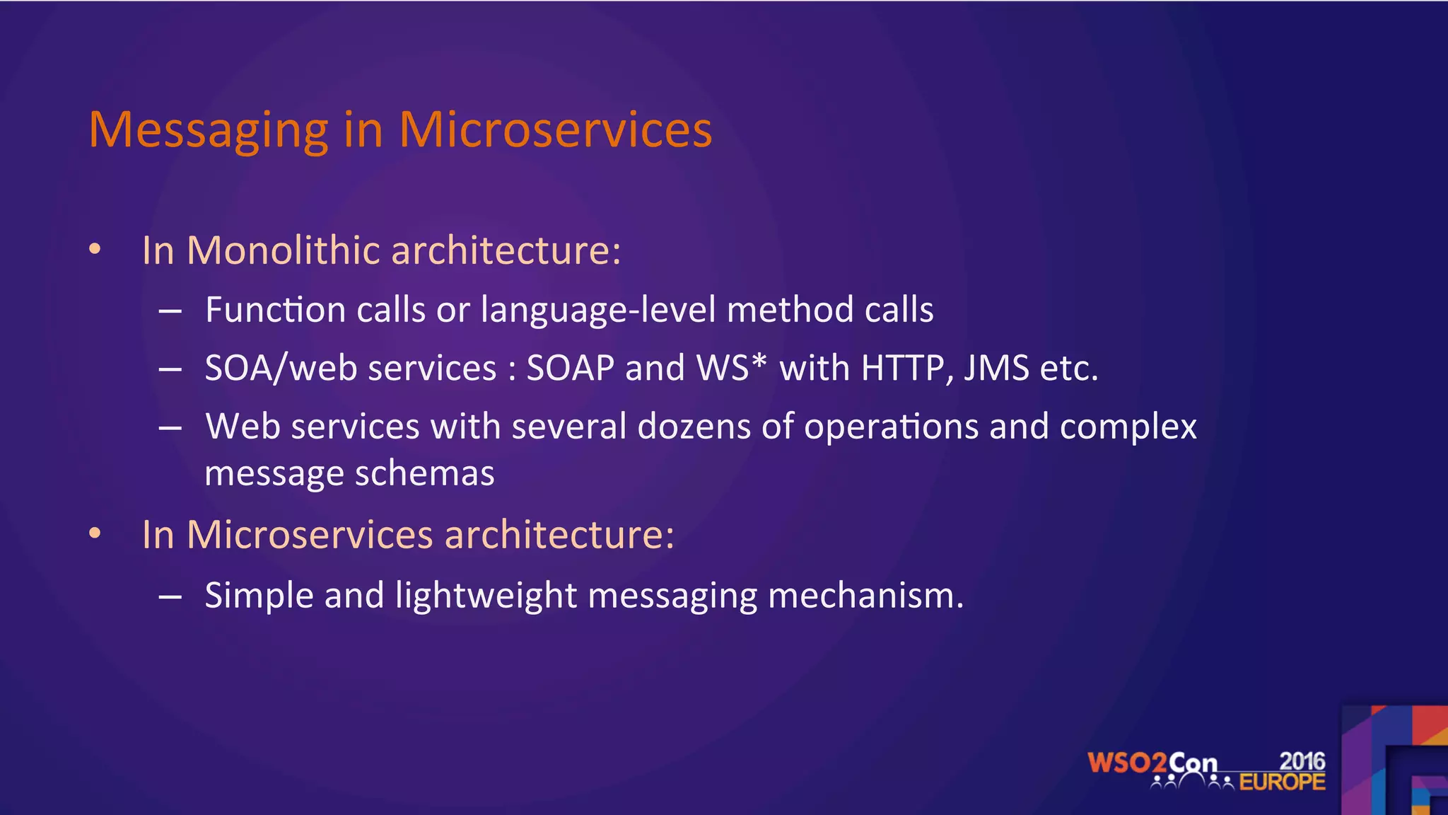 Messaging	in	Microservices		
•  In	Monolithic	architecture:		
–  Func.on	calls	or	language-level	method	calls	
–  SOA/web	services	:	SOAP	and	WS*	with	HTTP,	JMS	etc.		
–  Web	services	with	several	dozens	of	opera.ons	and	complex	
message	schemas		
•  In	Microservices	architecture:		
–  Simple	and	lightweight	messaging	mechanism.	
 