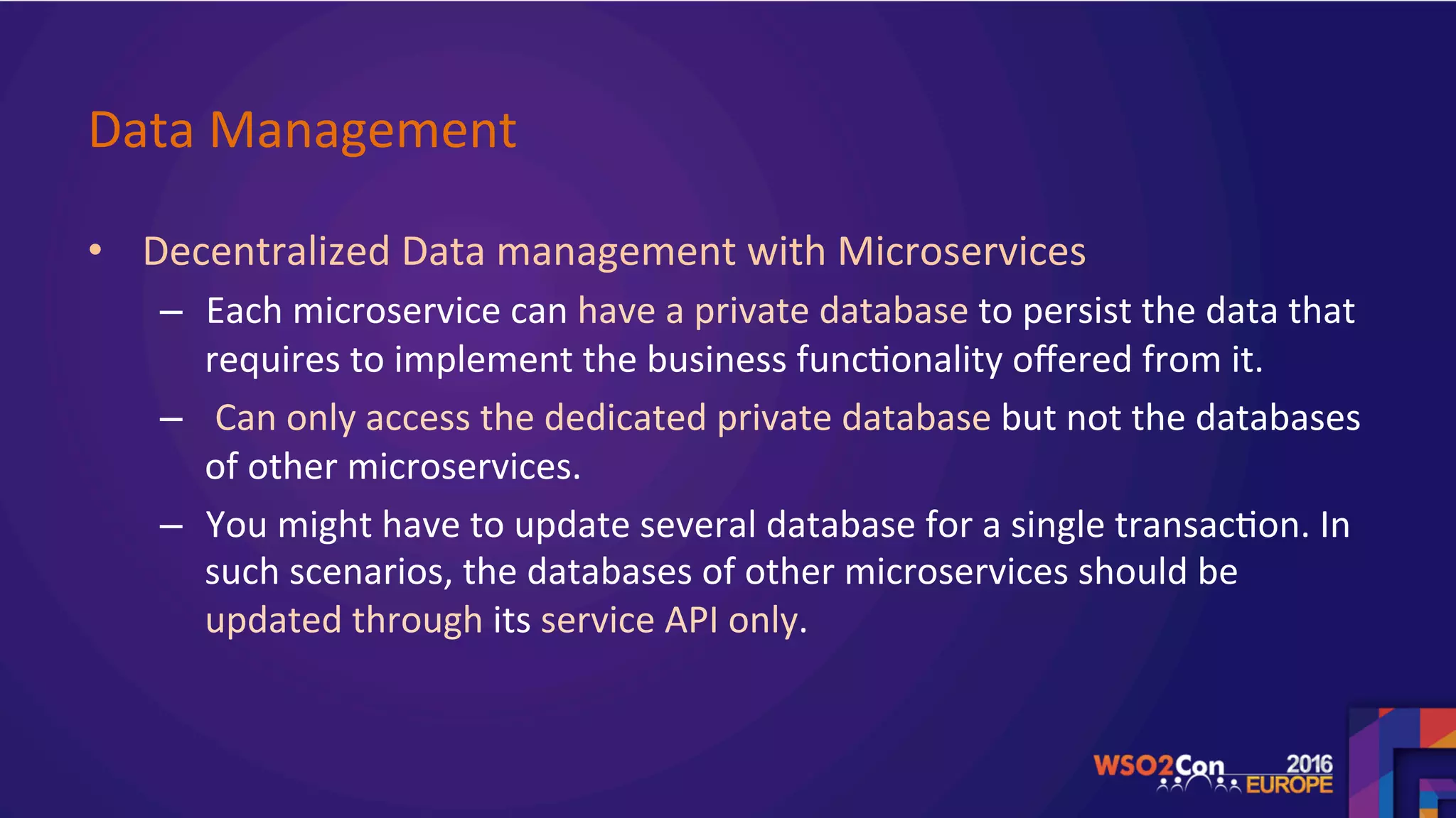 Data	Management		
•  Decentralized	Data	management	with	Microservices		
–  Each	microservice	can	have	a	private	database	to	persist	the	data	that	
requires	to	implement	the	business	func.onality	oﬀered	from	it.	
–  	Can	only	access	the	dedicated	private	database	but	not	the	databases	
of	other	microservices.	
–  You	might	have	to	update	several	database	for	a	single	transac.on.	In	
such	scenarios,	the	databases	of	other	microservices	should	be	
updated	through	its	service	API	only.	
	
 