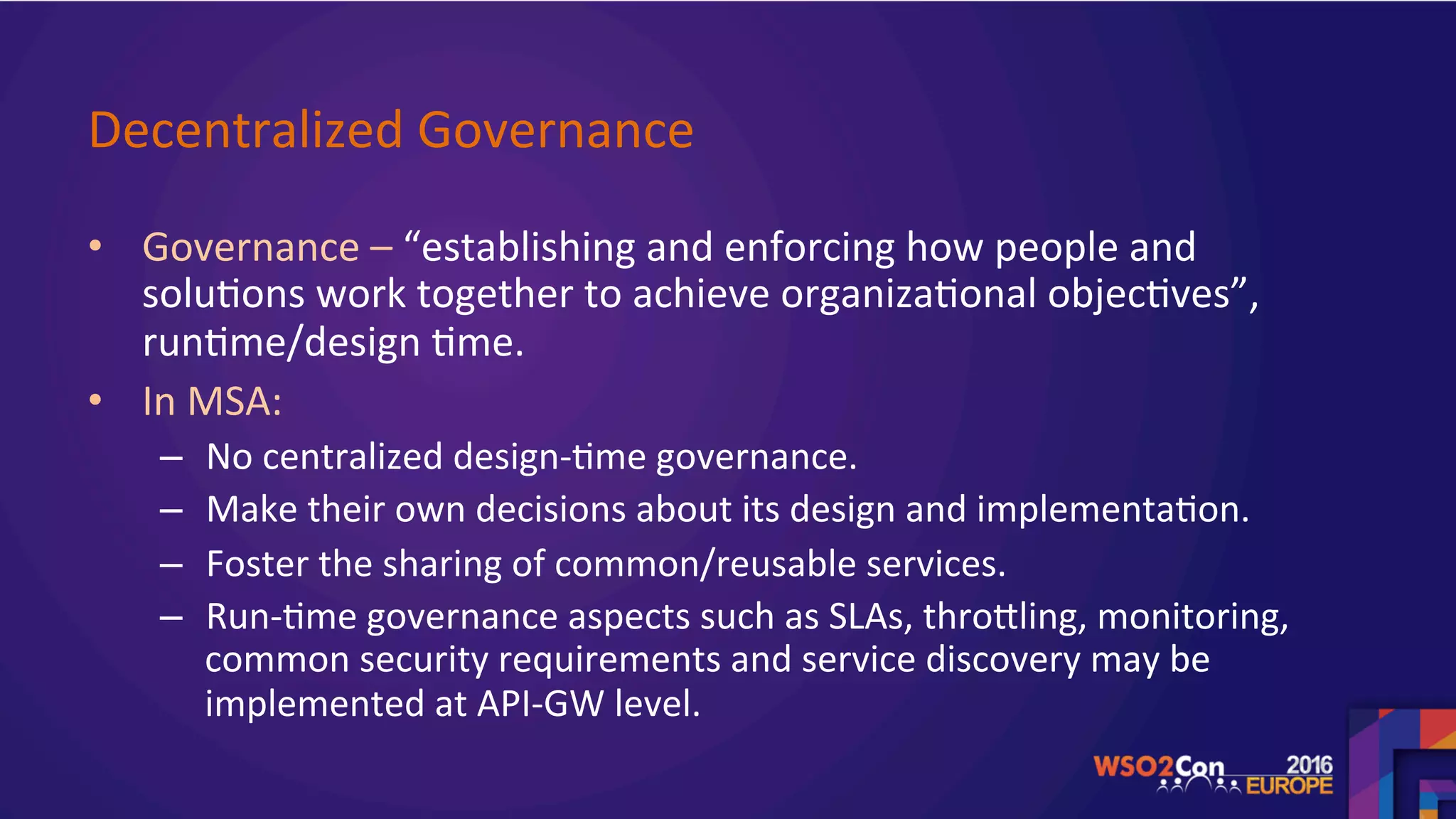 Decentralized	Governance		
•  Governance	–	“establishing	and	enforcing	how	people	and	
solu.ons	work	together	to	achieve	organiza.onal	objec.ves”,	
run.me/design	.me.	
•  In	MSA:			
–  No	centralized	design-.me	governance.	
–  Make	their	own	decisions	about	its	design	and	implementa.on.	
–  Foster	the	sharing	of	common/reusable	services.	
–  Run-.me	governance	aspects	such	as	SLAs,	throgling,	monitoring,	
common	security	requirements	and	service	discovery	may	be	
implemented	at	API-GW	level.	
	
 
