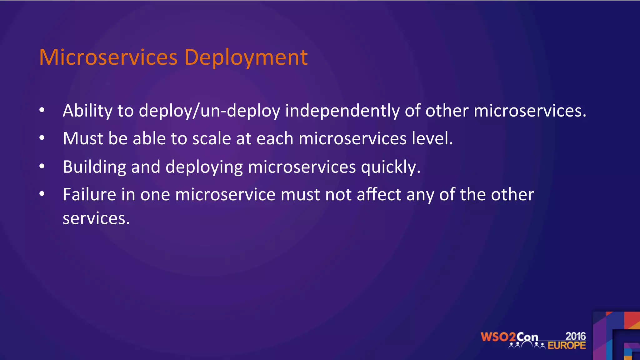 Microservices	Deployment		
•  Ability	to	deploy/un-deploy	independently	of	other	microservices.	
•  Must	be	able	to	scale	at	each	microservices	level.		
•  Building	and	deploying	microservices	quickly.		
•  Failure	in	one	microservice	must	not	aﬀect	any	of	the	other	
services.	
	
	
 