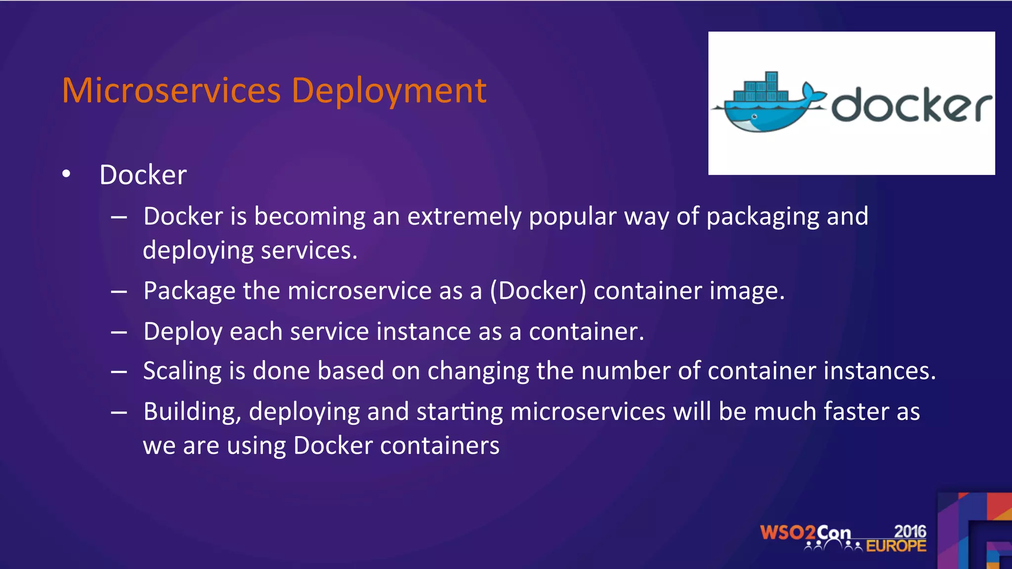 Microservices	Deployment		
•  Docker	
–  Docker	is	becoming	an	extremely	popular	way	of	packaging	and	
deploying	services.		
–  Package	the	microservice	as	a	(Docker)	container	image.	
–  Deploy	each	service	instance	as	a	container.	
–  Scaling	is	done	based	on	changing	the	number	of	container	instances.	
–  Building,	deploying	and	star.ng	microservices	will	be	much	faster	as	
we	are	using	Docker	containers		
	
 