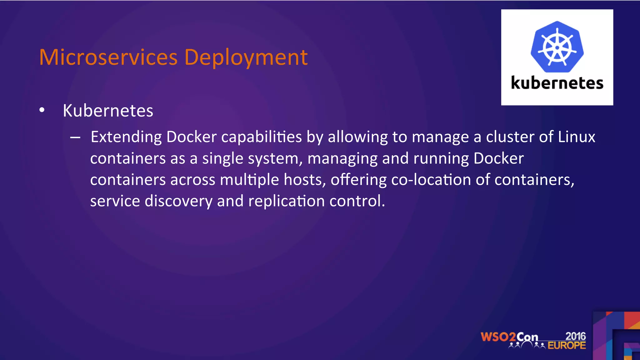 Microservices	Deployment		
•  Kubernetes	
–  Extending	Docker	capabili.es	by	allowing	to	manage	a	cluster	of	Linux	
containers	as	a	single	system,	managing	and	running	Docker	
containers	across	mul.ple	hosts,	oﬀering	co-loca.on	of	containers,	
service	discovery	and	replica.on	control.		
	
	
 