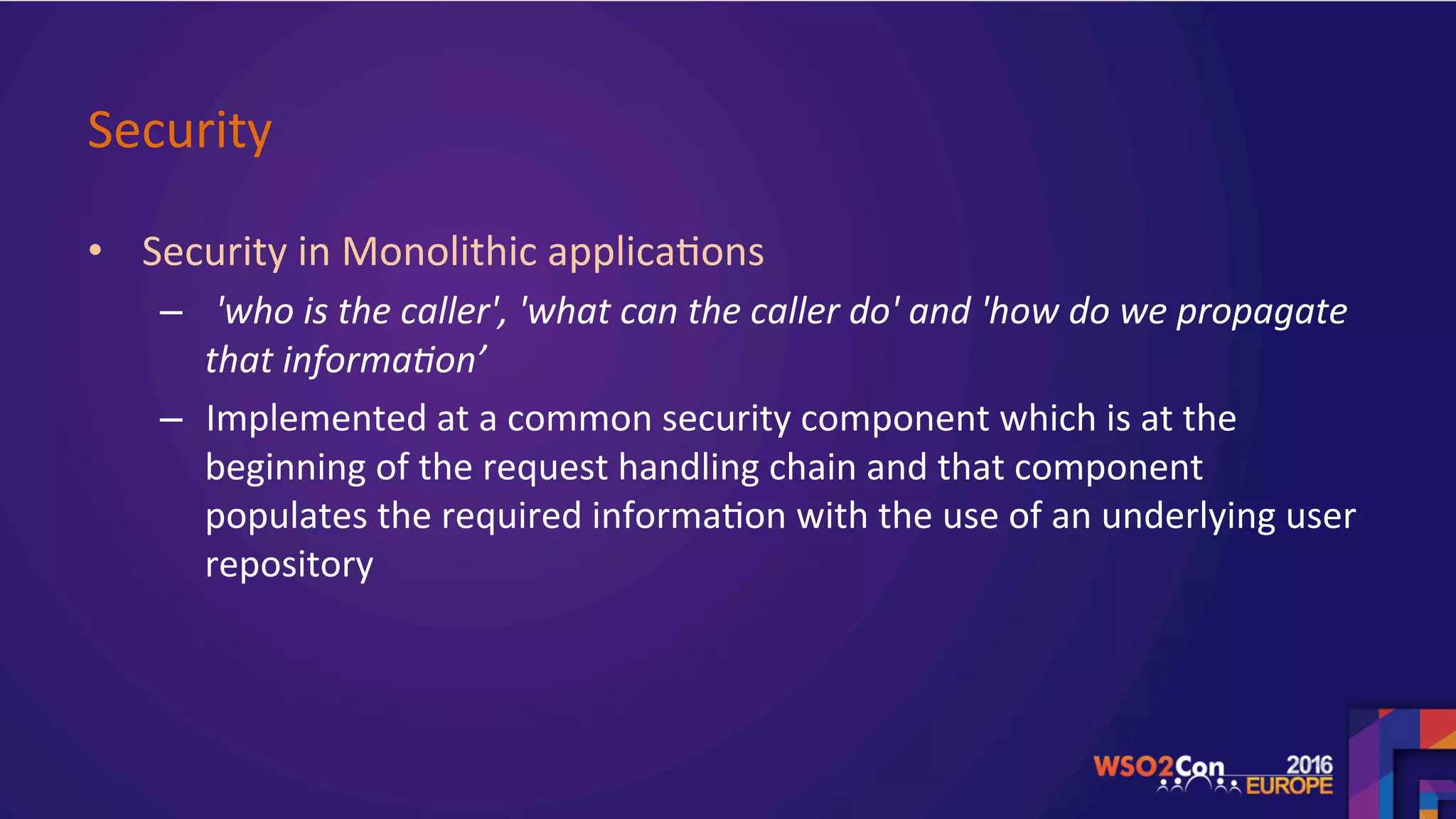 Security	
•  Security	in	Monolithic	applica.ons		
–  	'who	is	the	caller',	'what	can	the	caller	do'	and	'how	do	we	propagate	
that	informa>on’	
–  Implemented	at	a	common	security	component	which	is	at	the	
beginning	of	the	request	handling	chain	and	that	component	
populates	the	required	informa.on	with	the	use	of	an	underlying	user	
repository	
	
 