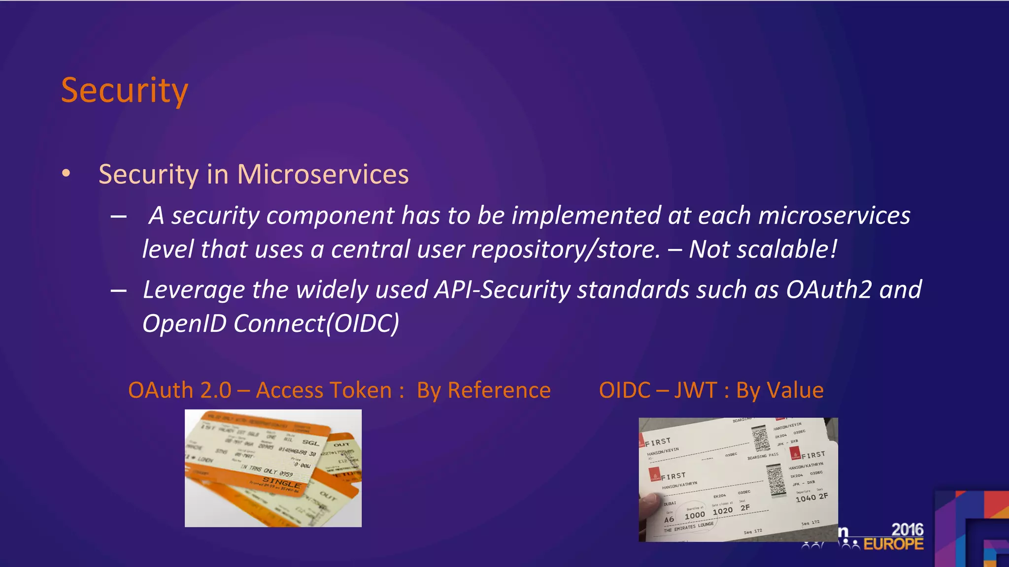 Security	
•  Security	in	Microservices	
–  	A	security	component	has	to	be	implemented	at	each	microservices	
level	that	uses	a	central	user	repository/store.	–	Not	scalable!		
–  Leverage	the	widely	used	API-Security	standards	such	as	OAuth2	and	
OpenID	Connect(OIDC)	
	
	
OAuth	2.0	–	Access	Token	:		By	Reference		 OIDC	–	JWT	:	By	Value		
 