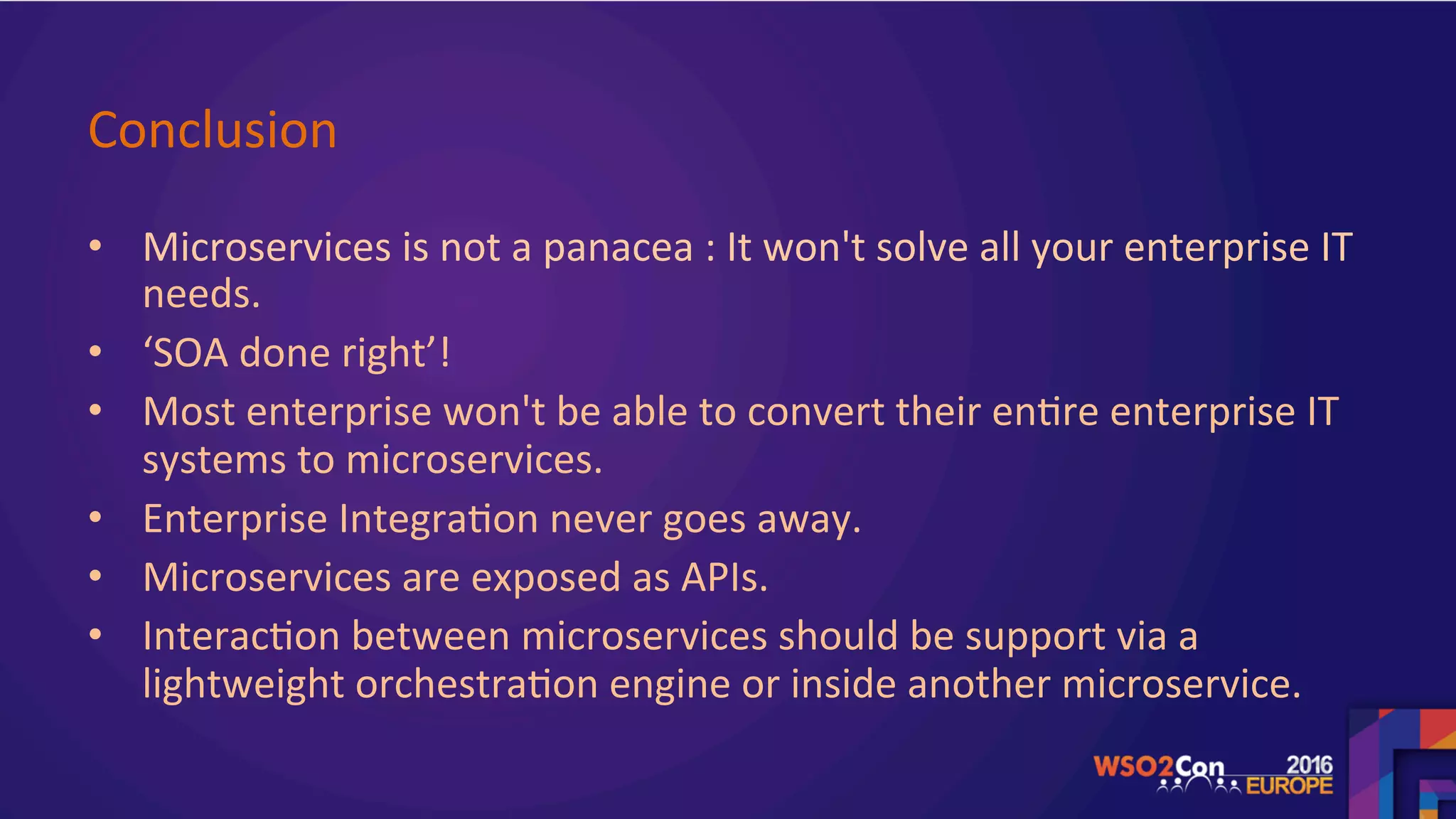 Conclusion	
•  Microservices	is	not	a	panacea	:	It	won't	solve	all	your	enterprise	IT	
needs.	
•  ‘SOA	done	right’!	
•  Most	enterprise	won't	be	able	to	convert	their	en.re	enterprise	IT	
systems	to	microservices.		
•  Enterprise	Integra.on	never	goes	away.	
•  Microservices	are	exposed	as	APIs.		
•  Interac.on	between	microservices	should	be	support	via	a	
lightweight	orchestra.on	engine	or	inside	another	microservice.	
	
 