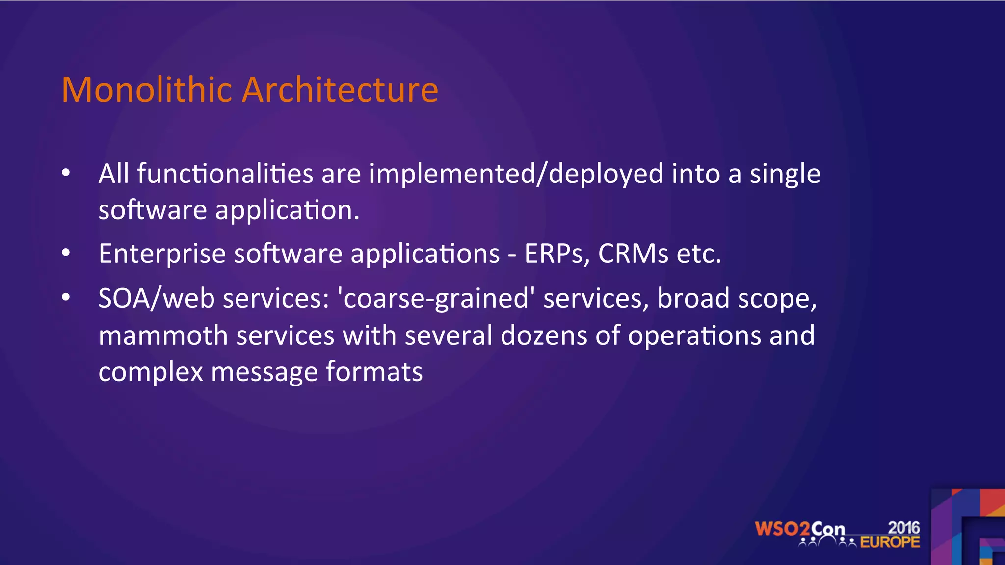 Monolithic	Architecture		
•  All	func.onali.es	are	implemented/deployed	into	a	single	
soBware	applica.on.		
•  Enterprise	soBware	applica.ons	-	ERPs,	CRMs	etc.	
•  SOA/web	services:	'coarse-grained'	services,	broad	scope,	
mammoth	services	with	several	dozens	of	opera.ons	and	
complex	message	formats		
	
 