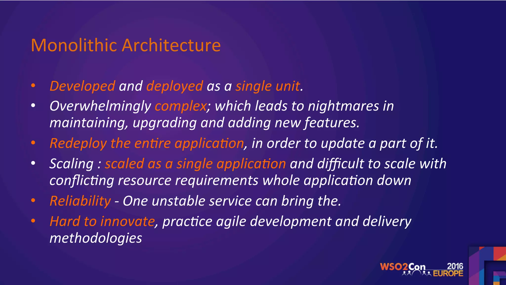 Monolithic	Architecture		
•  Developed	and	deployed	as	a	single	unit.	
•  Overwhelmingly	complex;	which	leads	to	nightmares	in	
maintaining,	upgrading	and	adding	new	features.	
•  Redeploy	the	en>re	applica>on,	in	order	to	update	a	part	of	it.	
•  Scaling	:	scaled	as	a	single	applica>on	and	diﬃcult	to	scale	with	
conﬂic>ng	resource	requirements	whole	applica>on	down	
•  Reliability	-	One	unstable	service	can	bring	the.		
•  Hard	to	innovate,	prac>ce	agile	development	and	delivery	
methodologies		
	
 
