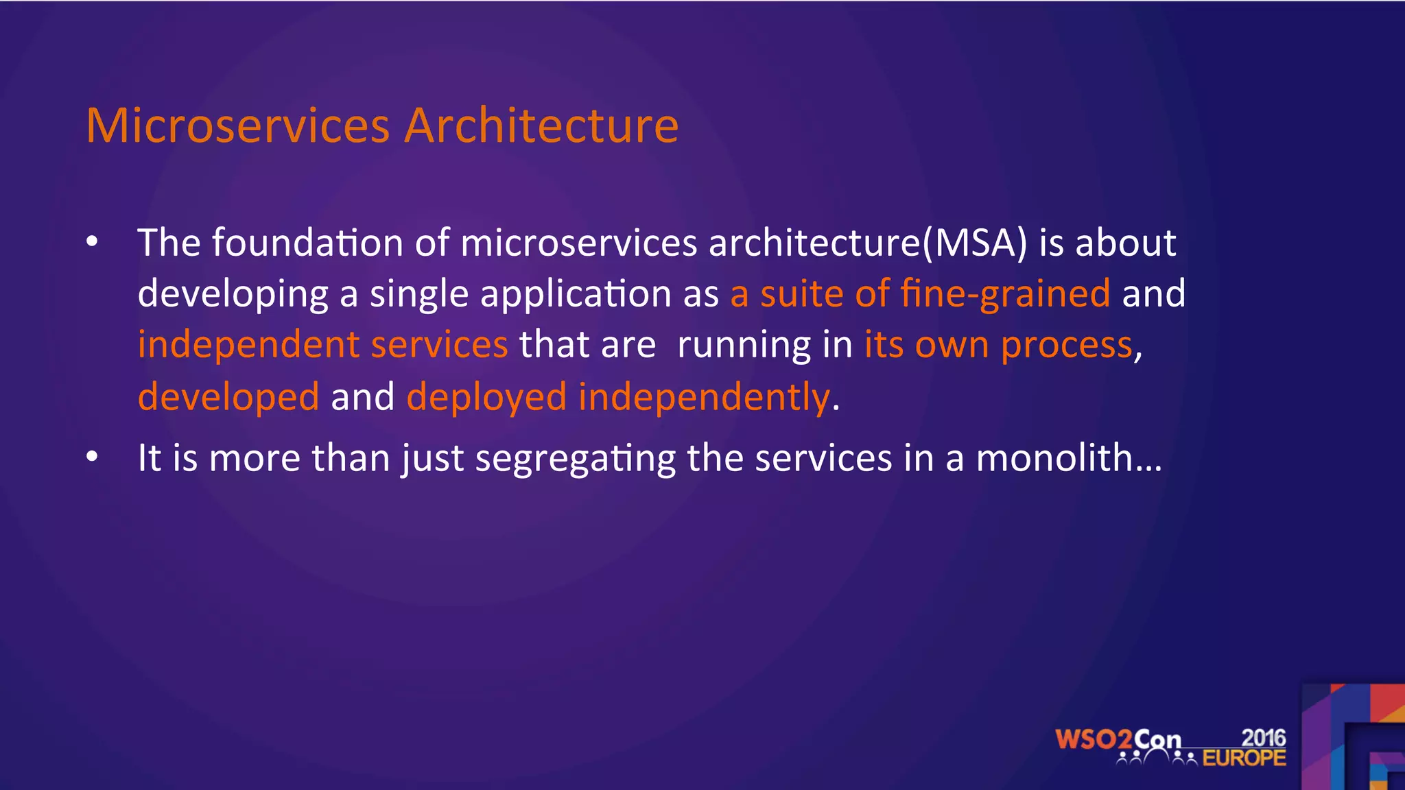 Microservices	Architecture	
•  The	founda.on	of	microservices	architecture(MSA)	is	about	
developing	a	single	applica.on	as	a	suite	of	ﬁne-grained	and	
independent	services	that	are		running	in	its	own	process,	
developed	and	deployed	independently.	
•  It	is	more	than	just	segrega.ng	the	services	in	a	monolith…	
	
 