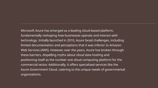 Microsoft Azure has emerged as a leading cloud-based platform,
fundamentally reshaping how businesses operate and interact with
technology. Initially launched in 2010, Azure faced challenges, including
limited documentation and perceptions that it was inferior to Amazon
Web Services (AWS). However, over the years, Azure has broken through
these barriers, dispelling myths about cloud data hosting and
positioning itself as the number one cloud computing platform for the
commercial sector. Additionally, it offers specialized services like the
Azure Government Cloud, catering to the unique needs of governmental
organizations.
 