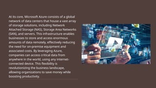 At its core, Microsoft Azure consists of a global
network of data centers that house a vast array
of storage solutions, including Network
Attached Storage (NAS), Storage Area Networks
(SAN), and servers. This infrastructure enables
businesses to store and access enormous
amounts of data remotely, effectively reducing
the need for on-premise equipment and
associated costs. By leveraging Azure,
companies can access critical data from
anywhere in the world, using any internet-
connected device. This flexibility is
revolutionizing the business landscape,
allowing organizations to save money while
boosting productivity.
 