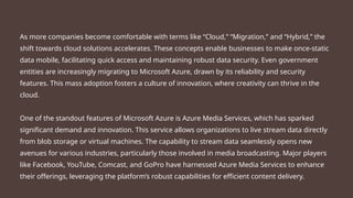 As more companies become comfortable with terms like “Cloud,” “Migration,” and “Hybrid,” the
shift towards cloud solutions accelerates. These concepts enable businesses to make once-static
data mobile, facilitating quick access and maintaining robust data security. Even government
entities are increasingly migrating to Microsoft Azure, drawn by its reliability and security
features. This mass adoption fosters a culture of innovation, where creativity can thrive in the
cloud.
One of the standout features of Microsoft Azure is Azure Media Services, which has sparked
significant demand and innovation. This service allows organizations to live stream data directly
from blob storage or virtual machines. The capability to stream data seamlessly opens new
avenues for various industries, particularly those involved in media broadcasting. Major players
like Facebook, YouTube, Comcast, and GoPro have harnessed Azure Media Services to enhance
their offerings, leveraging the platform’s robust capabilities for efficient content delivery.
 