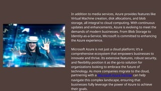 In addition to media services, Azure provides features like
Virtual Machine creation, disk allocations, and blob
storage, all integral to cloud computing. With continuous
updates and enhancements, Azure is evolving to meet the
demands of modern businesses. From Blob Storage to
Identity-as-a-Service, Microsoft is committed to enhancing
the Azure experience.
Microsoft Azure is not just a cloud platform; it’s a
comprehensive ecosystem that empowers businesses to
innovate and thrive. Its extensive features, robust security,
and flexibility position it as the go-to solution for
organizations looking to embrace the future of
technology. As more companies migrate to the cloud,
partnering with a Microsoft Azure Partner can help
navigate this complex landscape, ensuring that
businesses fully leverage the power of Azure to achieve
their goals.
 