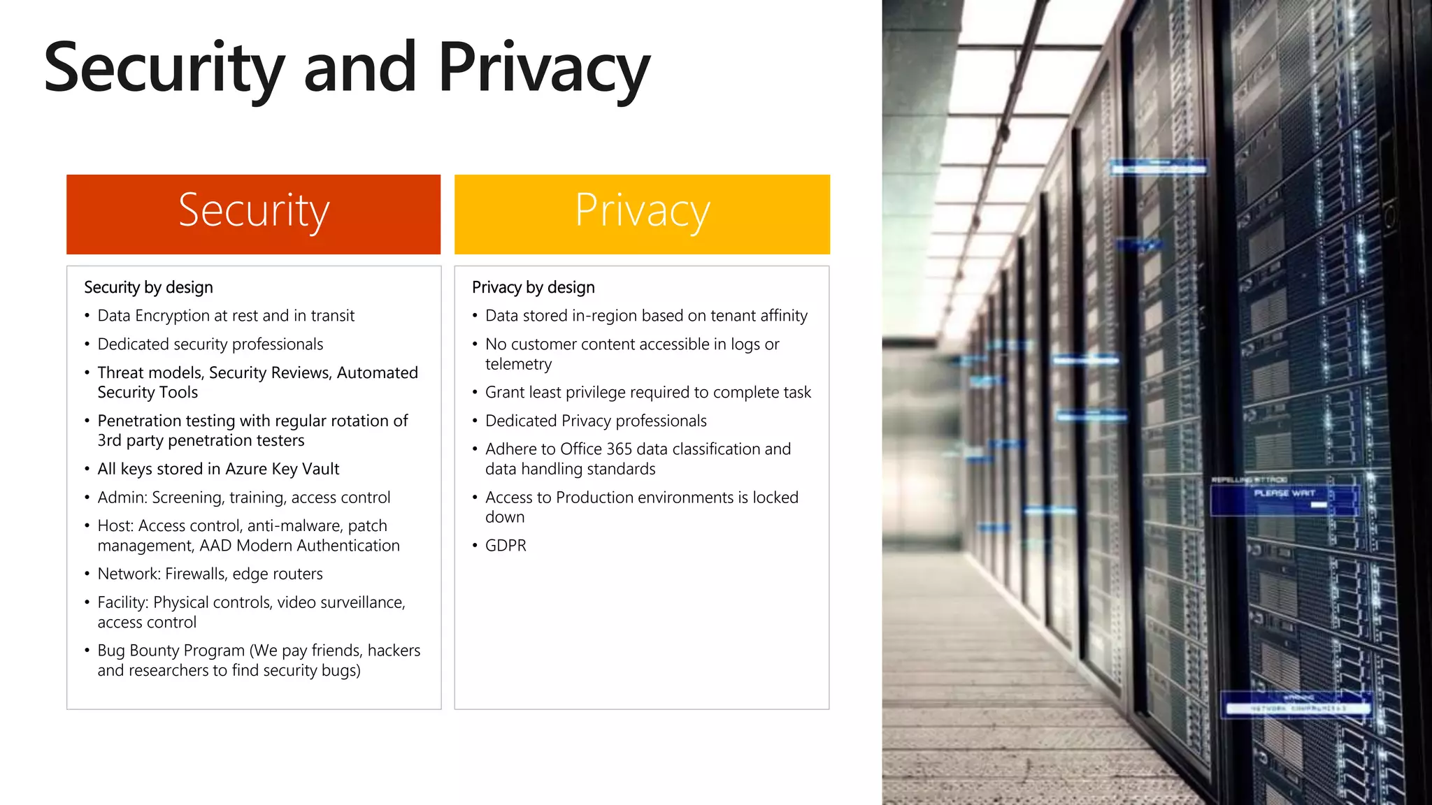 PrivacySecurity
Security by design
• Data Encryption at rest and in transit
• Dedicated security professionals
• Threat models, Security Reviews, Automated
Security Tools
• Penetration testing with regular rotation of
3rd party penetration testers
• All keys stored in Azure Key Vault
• Admin: Screening, training, access control
• Host: Access control, anti-malware, patch
management, AAD Modern Authentication
• Network: Firewalls, edge routers
• Facility: Physical controls, video surveillance,
access control
• Bug Bounty Program (We pay friends, hackers
and researchers to find security bugs)
Privacy by design
• Data stored in-region based on tenant affinity
• No customer content accessible in logs or
telemetry
• Grant least privilege required to complete task
• Dedicated Privacy professionals
• Adhere to Office 365 data classification and
data handling standards
• Access to Production environments is locked
down
• GDPR
 