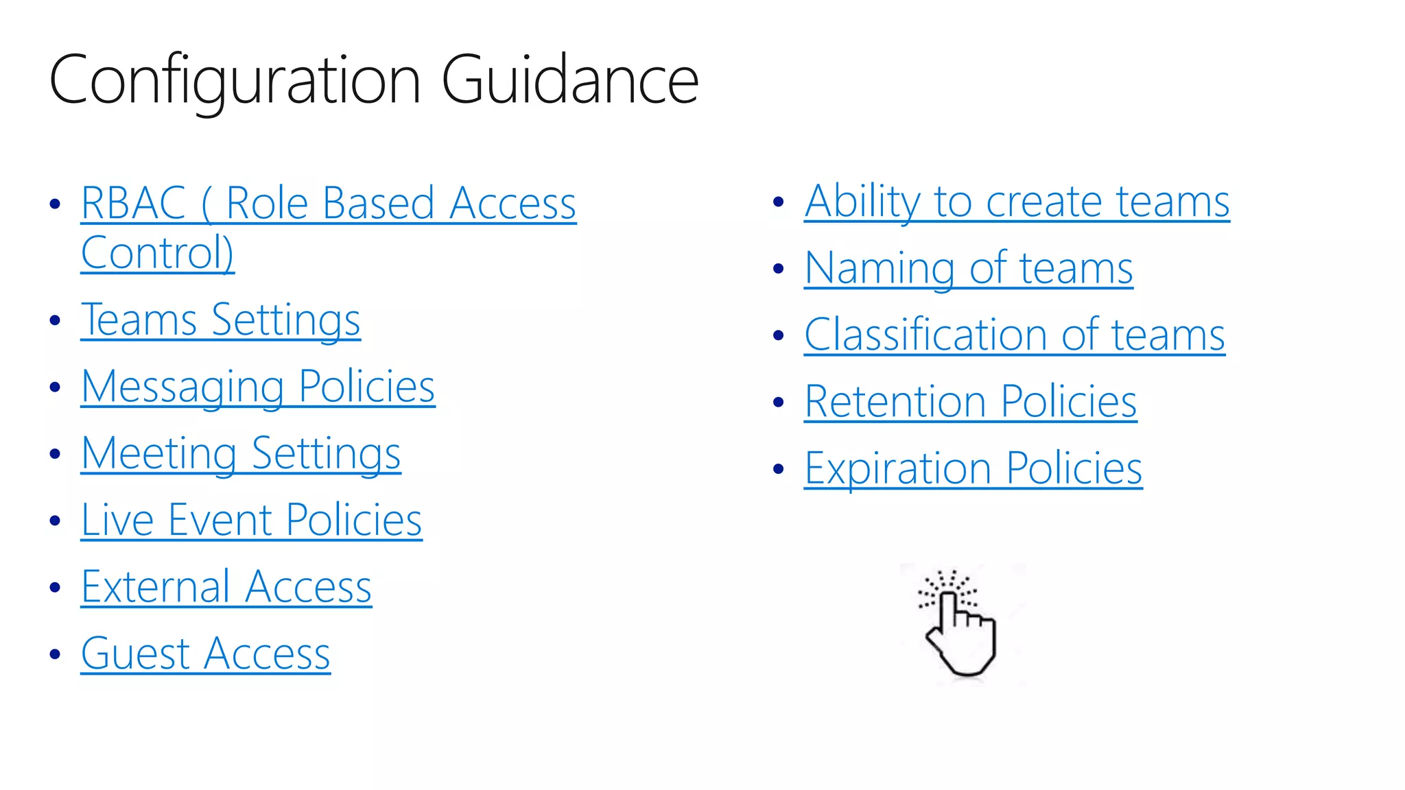 • RBAC ( Role Based Access
Control)
• Teams Settings
• Messaging Policies
• Meeting Settings
• Live Event Policies
• External Access
• Guest Access
• Ability to create teams
• Naming of teams
• Classification of teams
• Retention Policies
• Expiration Policies
 