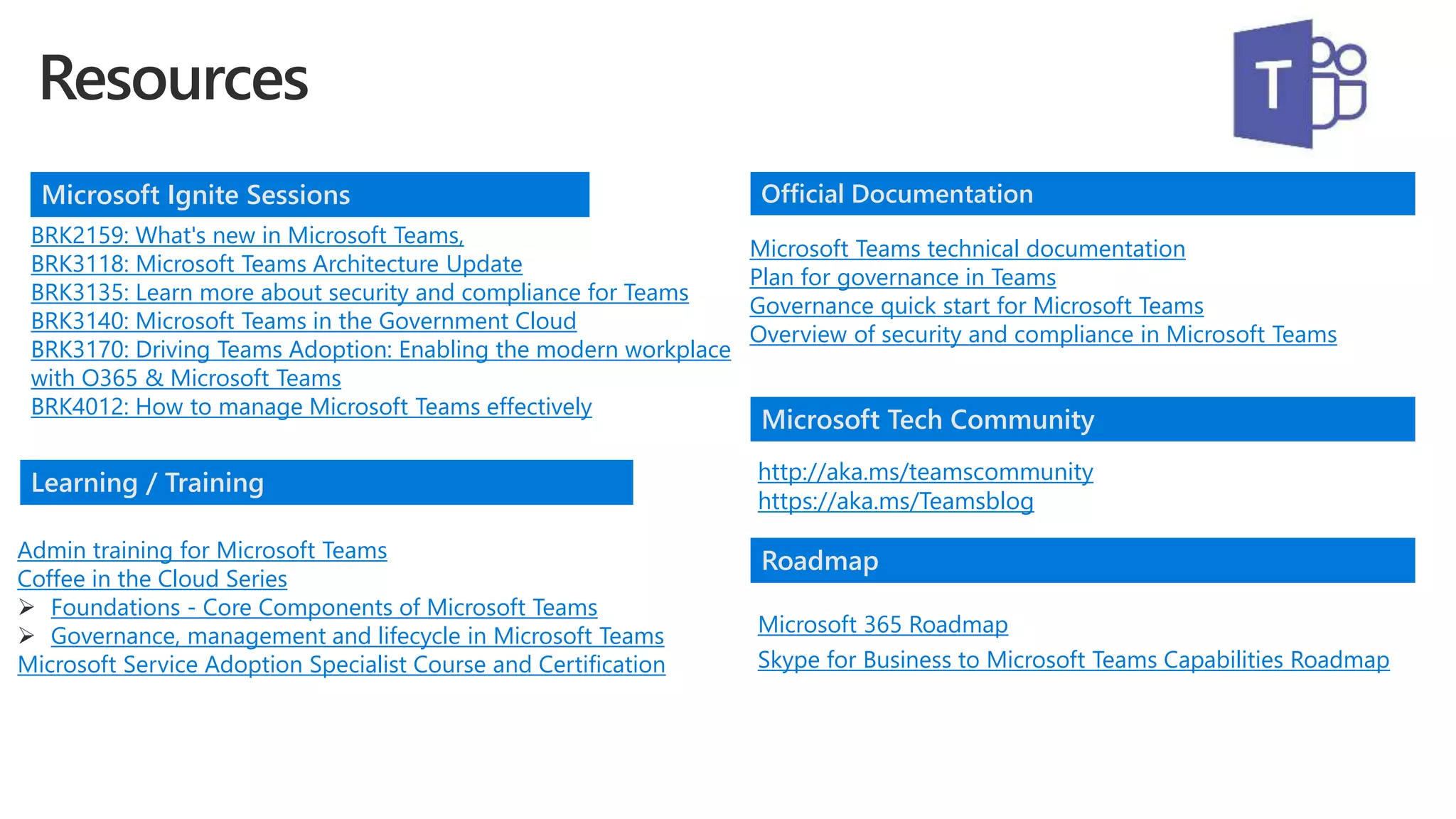 BRK2159: What's new in Microsoft Teams,
BRK3118: Microsoft Teams Architecture Update
BRK3135: Learn more about security and compliance for Teams
BRK3140: Microsoft Teams in the Government Cloud
BRK3170: Driving Teams Adoption: Enabling the modern workplace
with O365 & Microsoft Teams
BRK4012: How to manage Microsoft Teams effectively
Admin training for Microsoft Teams
Coffee in the Cloud Series
 Foundations - Core Components of Microsoft Teams
 Governance, management and lifecycle in Microsoft Teams
Microsoft Service Adoption Specialist Course and Certification
http://aka.ms/teamscommunity
https://aka.ms/Teamsblog
Microsoft Ignite Sessions
Learning / Training
Official Documentation
Microsoft Tech Community
Microsoft Teams technical documentation
Plan for governance in Teams
Governance quick start for Microsoft Teams
Overview of security and compliance in Microsoft Teams
Roadmap
Microsoft 365 Roadmap
Skype for Business to Microsoft Teams Capabilities Roadmap
 