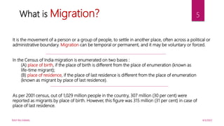 4/5/2022
RAVI RAJ KAMAL
5
What is Migration?
It is the movement of a person or a group of people, to settle in another place, often across a political or
administrative boundary. Migration can be temporal or permanent, and it may be voluntary or forced.
In the Census of India migration is enumerated on two bases :
(A) place of birth, if the place of birth is different from the place of enumeration (known as
life-time migrant);
(B) place of residence, if the place of last residence is different from the place of enumeration
(known as migrant by place of last residence).
As per 2001 census, out of 1,029 million people in the country, 307 million (30 per cent) were
reported as migrants by place of birth. However, this figure was 315 million (31 per cent) in case of
place of last residence.
 