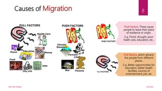 4/5/2022
RAVI RAJ KAMAL
8
Causes of Migration
Push factors, These cause
people to leave their place
of residence or origin.
E.g. Flood, drought, poor
heath care, education, etc..
Pull Factors, which attracts
the people from different
places.
E.g. Better opportunities for
education, better health
facilities, sources of
entertainment, job, etc
 