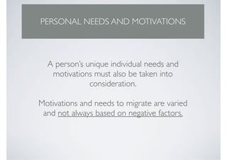PERSONAL NEEDS AND MOTIVATIONS



  A person’s unique individual needs and
   motivations must also be taken into
              consideration.

Motivations and needs to migrate are varied
 and not always based on negative factors.
 