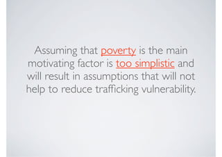 Assuming that poverty is the main
motivating factor is too simplistic and
will result in assumptions that will not
help to reduce trafﬁcking vulnerability.
 
