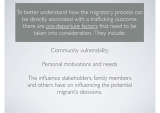 To better understand how the migratory process can
  be directly associated with a trafﬁcking outcome,
  there are pre-departure factors that need to be
       taken into consideration. They include:

             Community vulnerability

          Personal motivations and needs

    The inﬂuence stakeholders, family members
    and others have on inﬂuencing the potential
                migrant’s decisions.
 