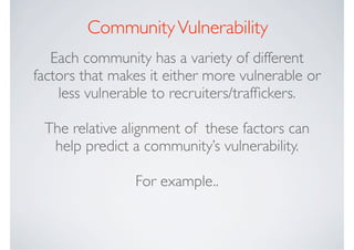 Community Vulnerability
   Each community has a variety of different
factors that makes it either more vulnerable or
    less vulnerable to recruiters/trafﬁckers.

 The relative alignment of these factors can
  help predict a community’s vulnerability.

                For example..
 