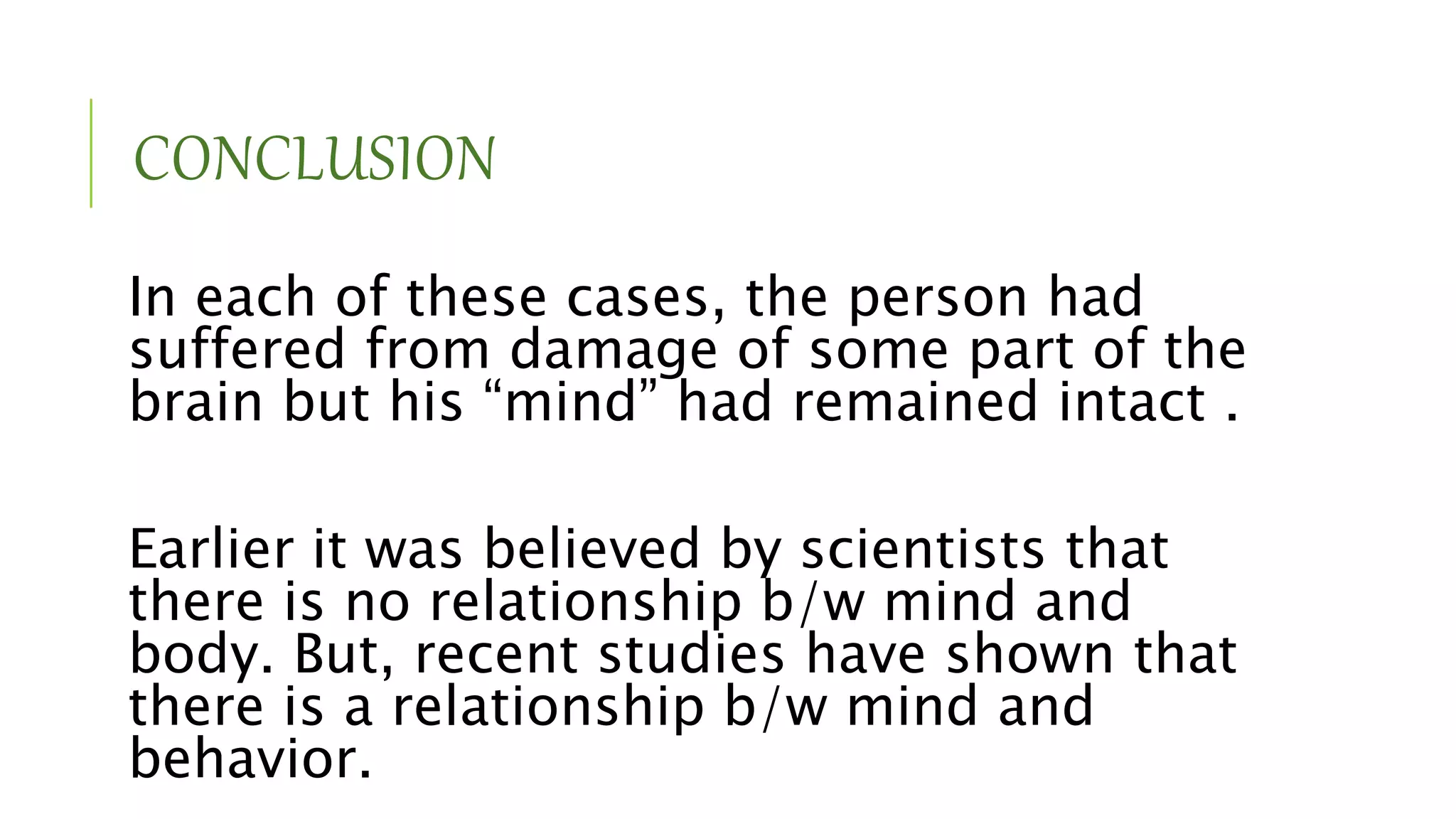 CONCLUSION
In each of these cases, the person had
suffered from damage of some part of the
brain but his “mind” had remained intact .
Earlier it was believed by scientists that
there is no relationship b/w mind and
body. But, recent studies have shown that
there is a relationship b/w mind and
behavior.
 