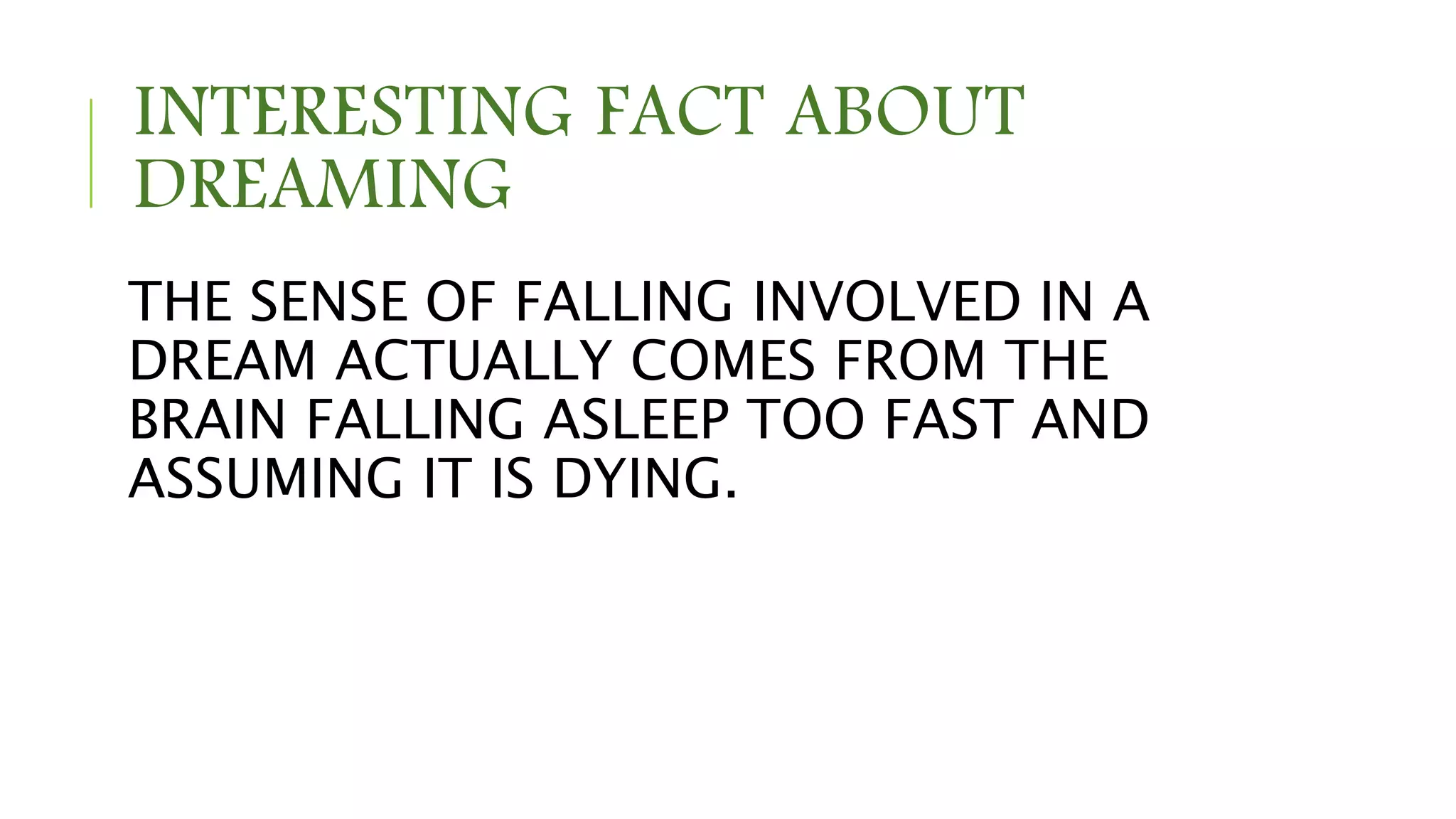INTERESTING FACT ABOUT
DREAMING
THE SENSE OF FALLING INVOLVED IN A
DREAM ACTUALLY COMES FROM THE
BRAIN FALLING ASLEEP TOO FAST AND
ASSUMING IT IS DYING.
 