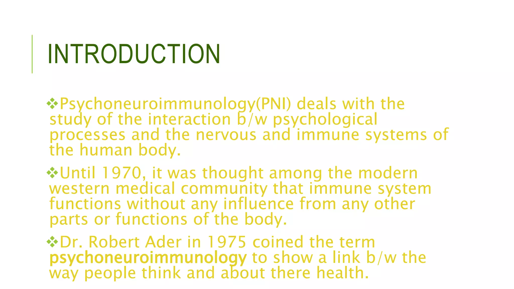 INTRODUCTION
Psychoneuroimmunology(PNI) deals with the
study of the interaction b/w psychological
processes and the nervous and immune systems of
the human body.
Until 1970, it was thought among the modern
western medical community that immune system
functions without any influence from any other
parts or functions of the body.
Dr. Robert Ader in 1975 coined the term
psychoneuroimmunology to show a link b/w the
way people think and about there health.
 